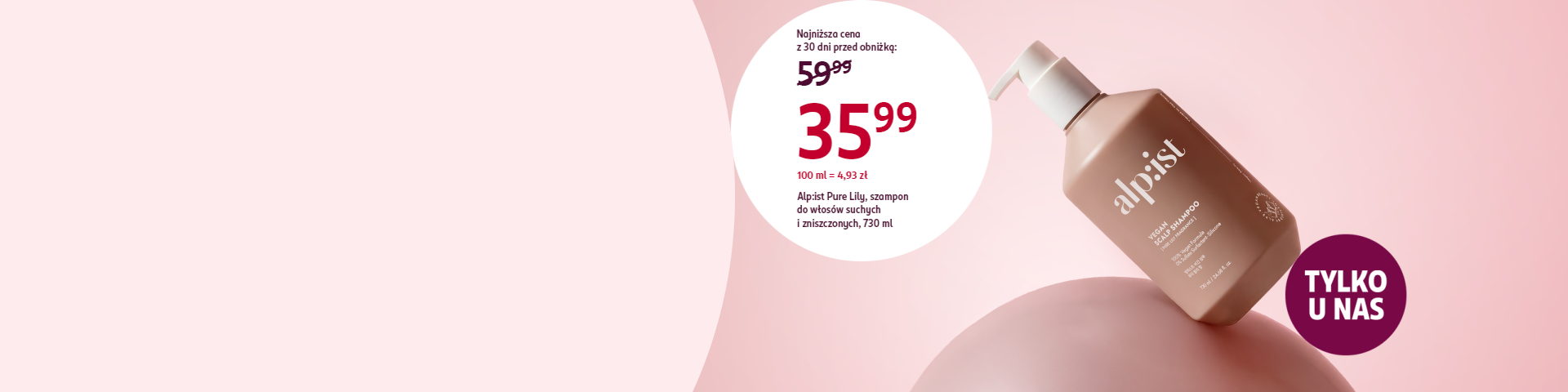 Brązowa butelka szamponu Alpist Pure Lily na różowym tle, komunikat tylko u nas i obniżka ceny do 35,99 zł dla włosów suchych i zniszczonych Produkt dostępny tylko w Drogerii Rossmann.